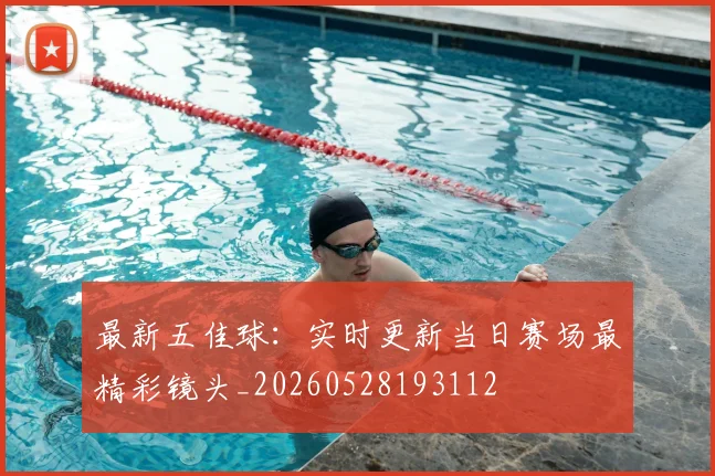 最新五佳球：实时更新当日赛场最精彩镜头_20260528193112