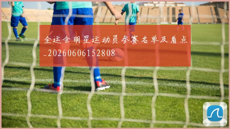 全运会明星运动员参赛名单及看点_20260606152808
