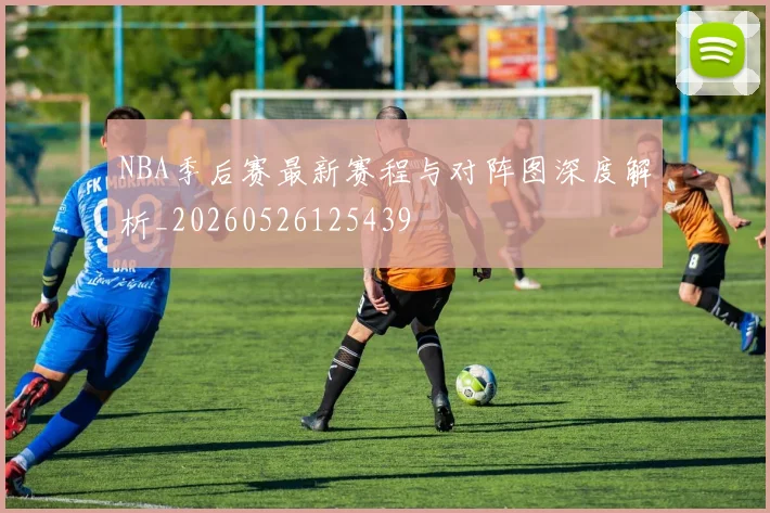 NBA季后赛最新赛程与对阵图深度解析_20260526125439