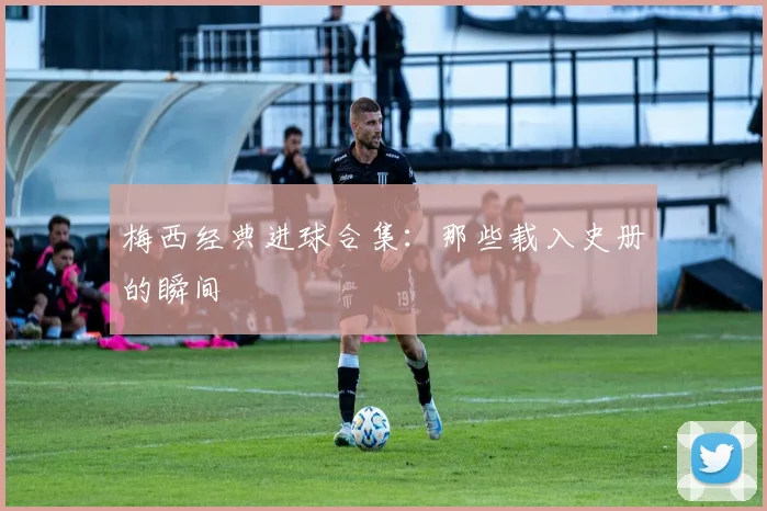 梅西经典进球合集：那些载入史册的瞬间