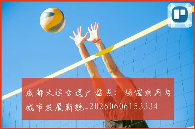 成都大运会遗产盘点：场馆利用与城市发展新貌_20260606153334