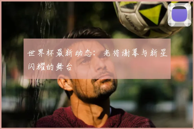 世界杯最新动态：老将谢幕与新星闪耀的舞台