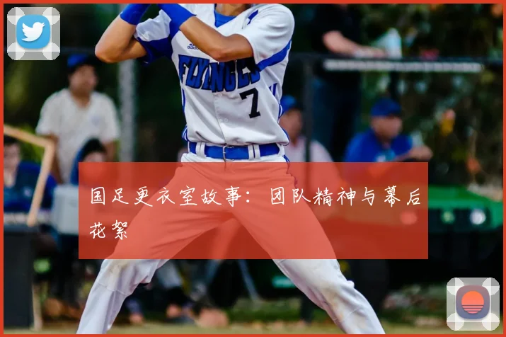 国足更衣室故事:团队精神与幕后花絮
