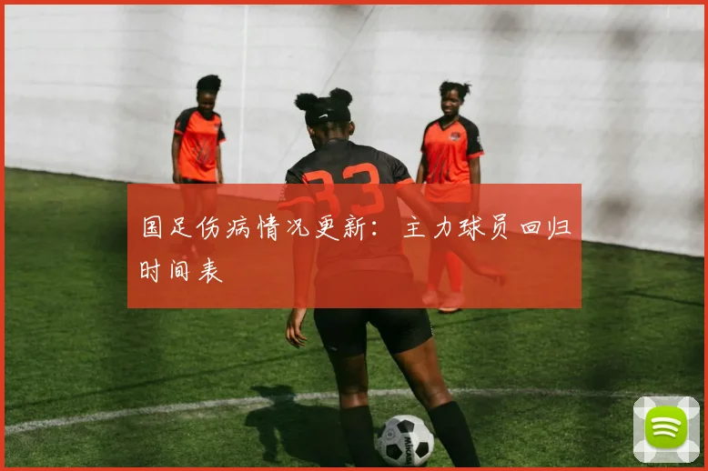 国足伤病情况更新：主力球员回归时间表
