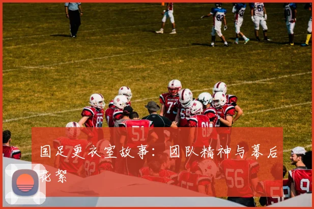 国足更衣室故事：团队精神与幕后花絮