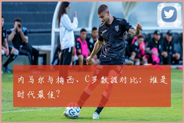 内马尔与梅西、C罗数据对比：谁是时代最佳？