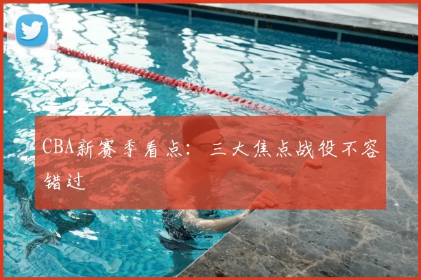 CBA新赛季看点:三大焦点战役不容错过