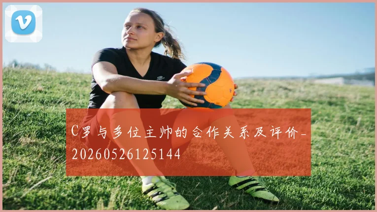 C罗与多位主帅的合作关系及评价_20260526125144