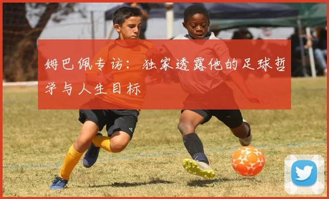 姆巴佩专访：独家透露他的足球哲学与人生目标