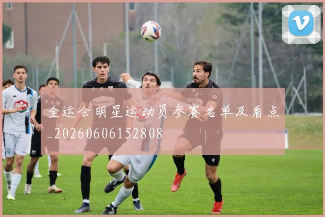 全运会明星运动员参赛名单及看点_20260606152808