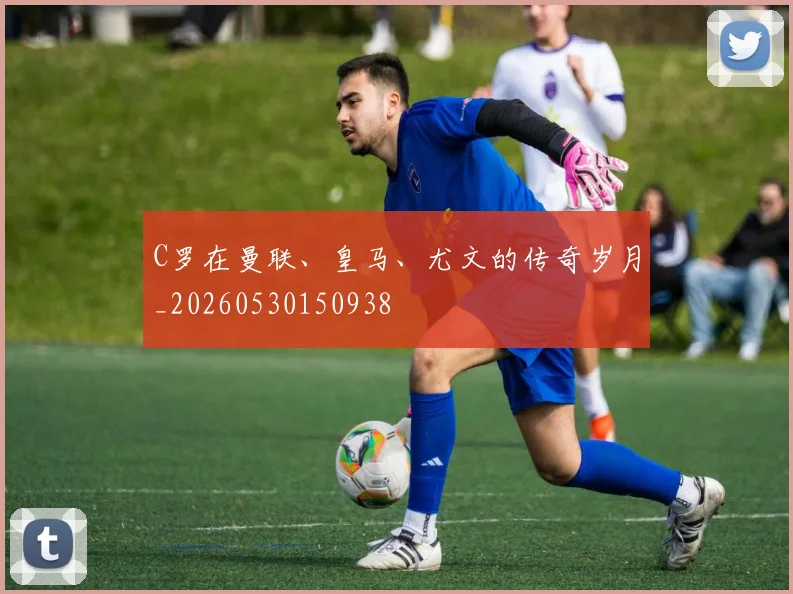 C罗在曼联、皇马、尤文的传奇岁月_20260530150938