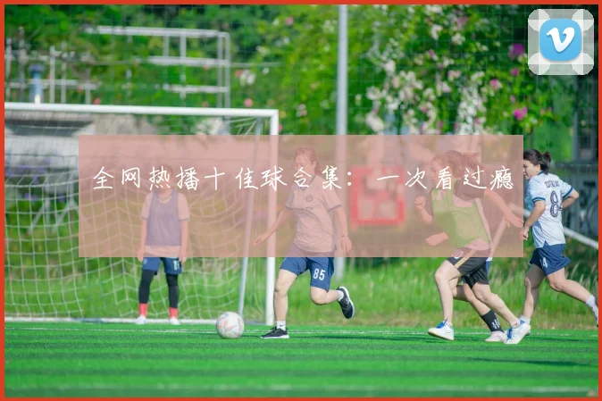 全网热播十佳球合集：一次看过瘾