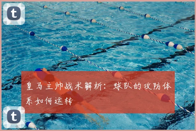 皇马主帅战术解析:球队的攻防体系如何运转