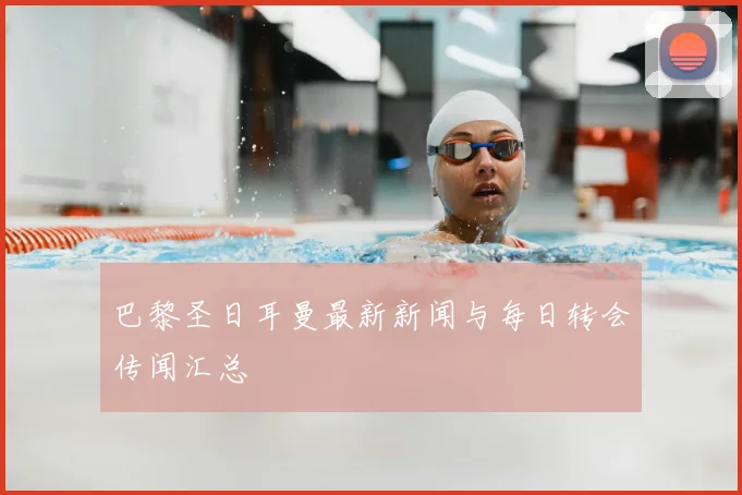 巴黎圣日耳曼最新新闻与每日转会传闻汇总