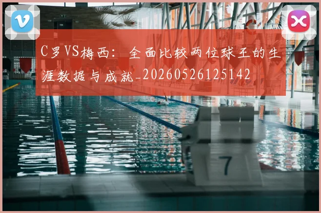 C罗VS梅西：全面比较两位球王的生涯数据与成就_20260526125142