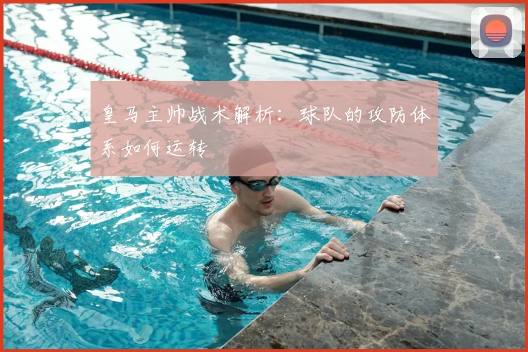 皇马主帅战术解析：球队的攻防体系如何运转