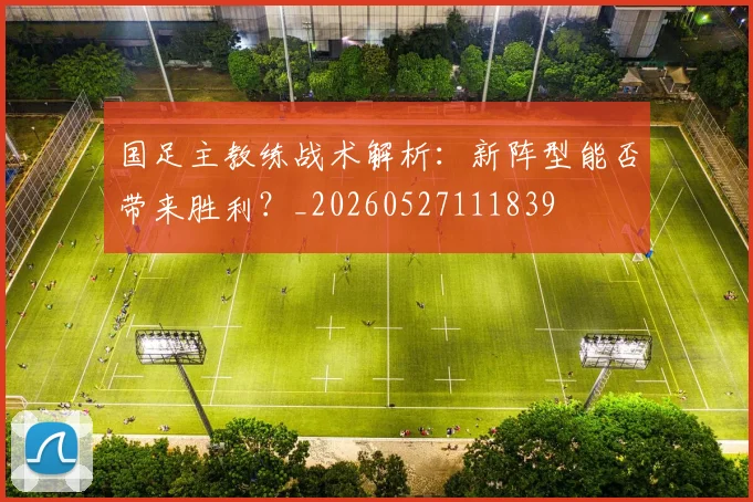 国足主教练战术解析：新阵型能否带来胜利？_20260527111839