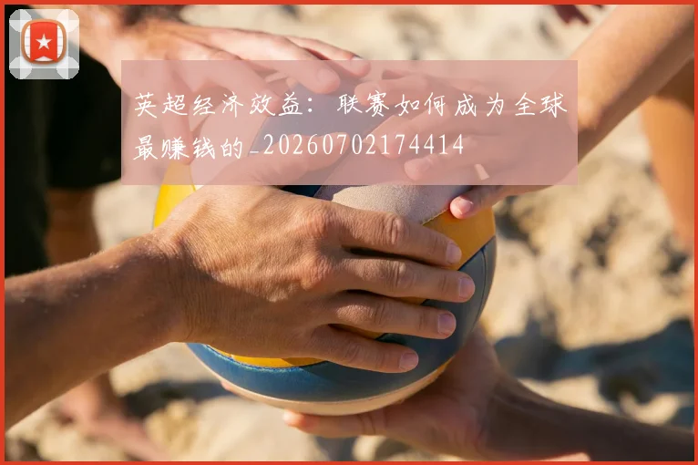 英超经济效益：联赛如何成为全球最赚钱的_20260702174414