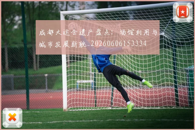 成都大运会遗产盘点:场馆利用与城市发展新貌_20260606153334